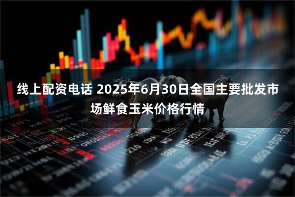 线上配资电话 2025年6月30日全国主要批发市场鲜食玉米价格行情