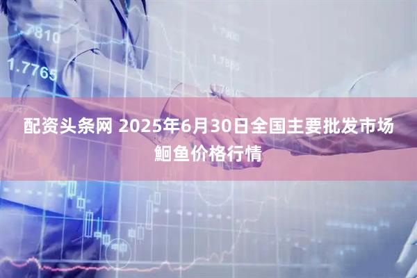 配资头条网 2025年6月30日全国主要批发市场鮰鱼价格行情