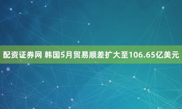 配资证券网 韩国5月贸易顺差扩大至106.65亿美元