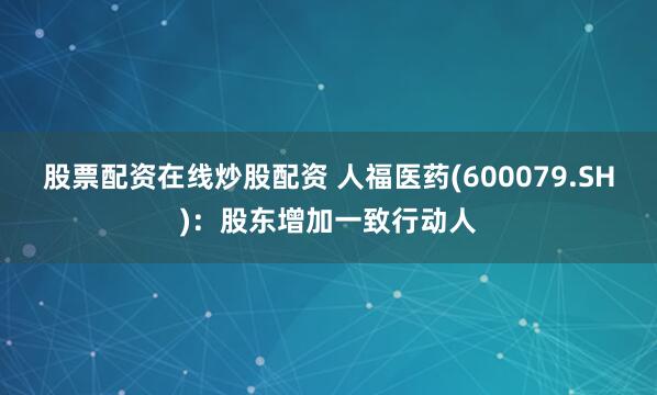 股票配资在线炒股配资 人福医药(600079.SH)：股东增加一致行动人