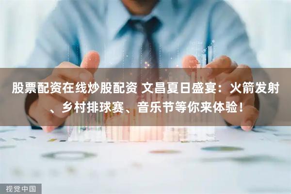 股票配资在线炒股配资 文昌夏日盛宴：火箭发射、乡村排球赛、音乐节等你来体验！