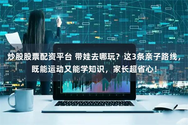 炒股股票配资平台 带娃去哪玩？这3条亲子路线，既能运动又能学知识，家长超省心！