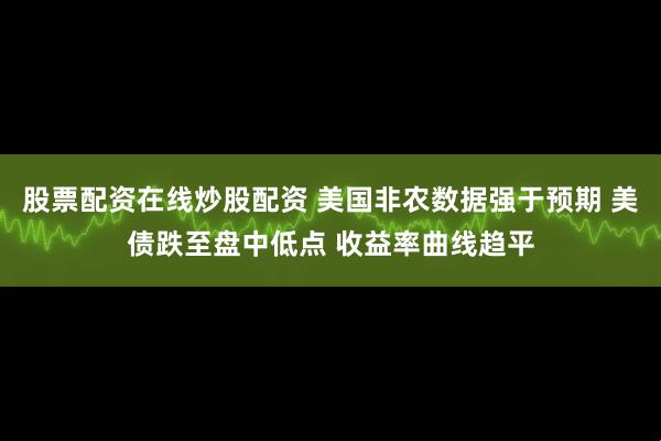 股票配资在线炒股配资 美国非农数据强于预期 美债跌至盘中低点 收益率曲线趋平