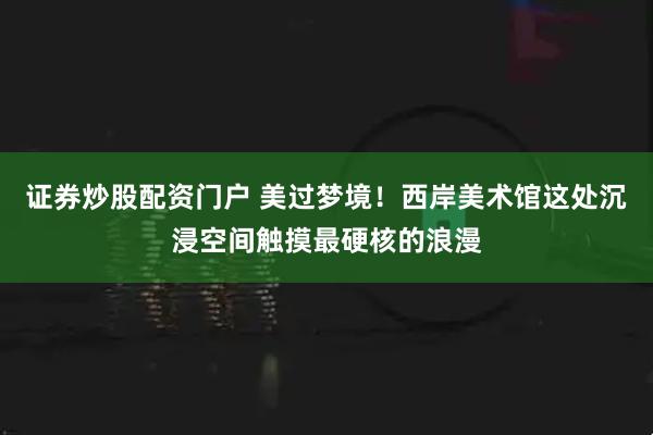 证券炒股配资门户 美过梦境！西岸美术馆这处沉浸空间触摸最硬核的浪漫