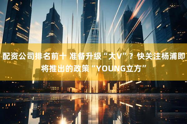配资公司排名前十 准备升级“大V”？快关注杨浦即将推出的政策“YOUNG立方”
