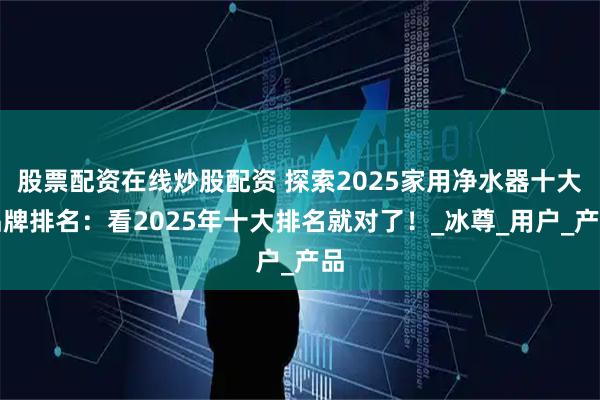 股票配资在线炒股配资 探索2025家用净水器十大品牌排名：看2025年十大排名就对了！_冰尊_用户_产品