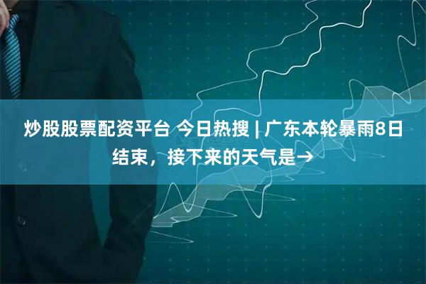 炒股股票配资平台 今日热搜 | 广东本轮暴雨8日结束，接下来的天气是→
