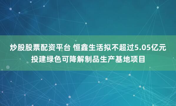 炒股股票配资平台 恒鑫生活拟不超过5.05亿元投建绿色可降解制品生产基地项目
