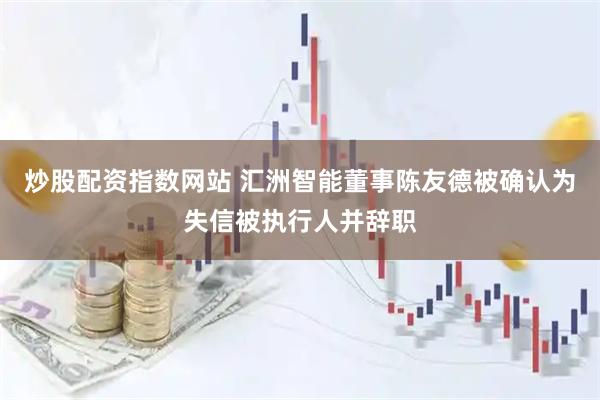 炒股配资指数网站 汇洲智能董事陈友德被确认为失信被执行人并辞职
