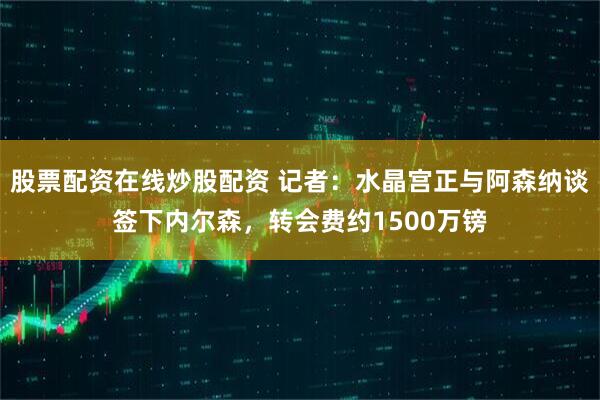 股票配资在线炒股配资 记者：水晶宫正与阿森纳谈签下内尔森，转会费约1500万镑