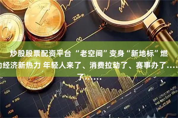 炒股股票配资平台 “老空间”变身“新地标”燃动经济新热力 年轻人来了、消费拉动了、赛事办了……
