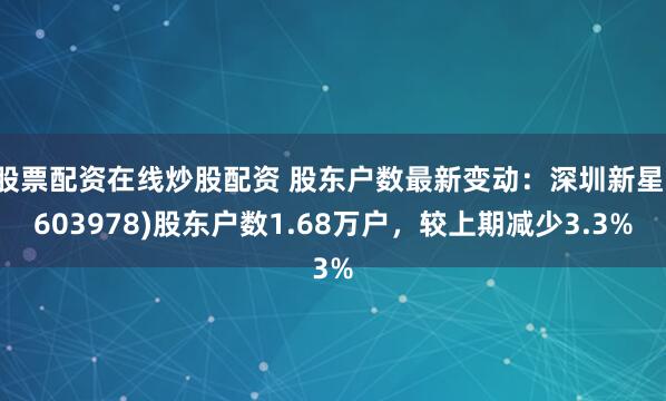 股票配资在线炒股配资 股东户数最新变动：深圳新星(603978)股东户数1.68万户，较上期减少3.3%