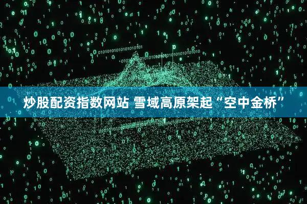 炒股配资指数网站 雪域高原架起“空中金桥”