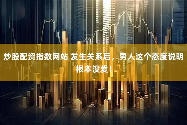 炒股配资指数网站 发生关系后，男人这个态度说明根本没爱！