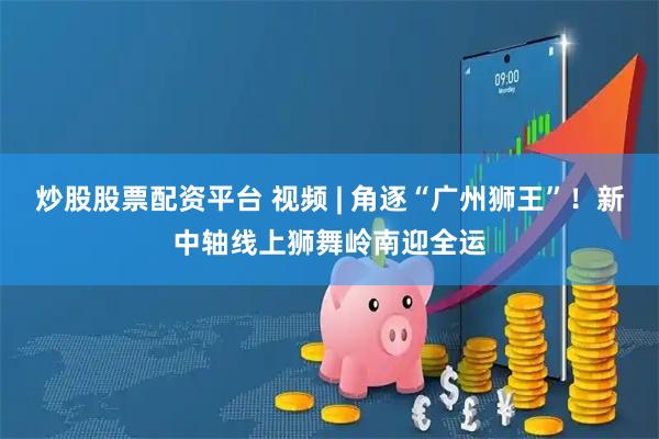 炒股股票配资平台 视频 | 角逐“广州狮王”！新中轴线上狮舞岭南迎全运