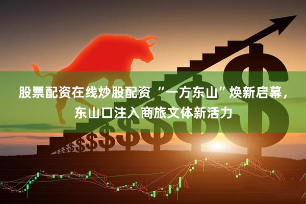 股票配资在线炒股配资 “一方东山”焕新启幕，东山口注入商旅文体新活力