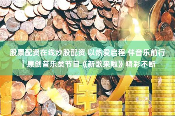 股票配资在线炒股配资 以热爱启程 伴音乐前行｜原创音乐类节目《新歌来啦》精彩不断