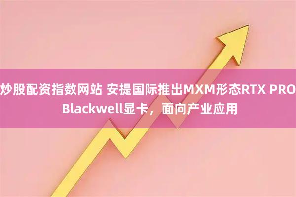 炒股配资指数网站 安提国际推出MXM形态RTX PRO Blackwell显卡，面向产业应用