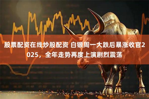 股票配资在线炒股配资 白银周一大跌后暴涨收官2025，全年走势再度上演剧烈震荡