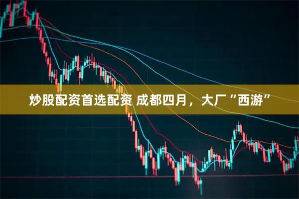 炒股配资首选配资 成都四月，大厂“西游”