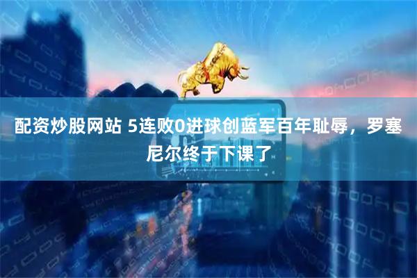 配资炒股网站 5连败0进球创蓝军百年耻辱，罗塞尼尔终于下课了