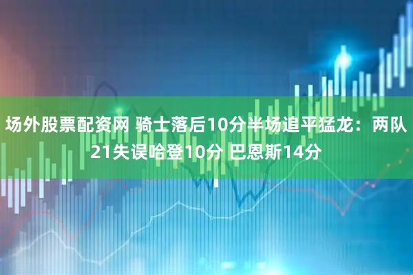 场外股票配资网 骑士落后10分半场追平猛龙：两队21失误哈登10分 巴恩斯14分