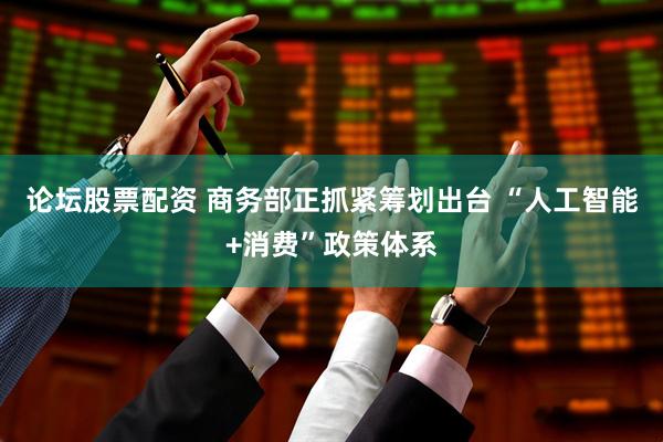 论坛股票配资 商务部正抓紧筹划出台 “人工智能+消费”政策体系