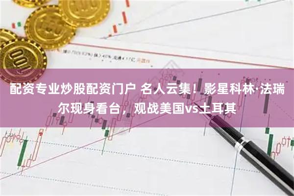 配资专业炒股配资门户 名人云集！影星科林·法瑞尔现身看台，观战美国vs土耳其