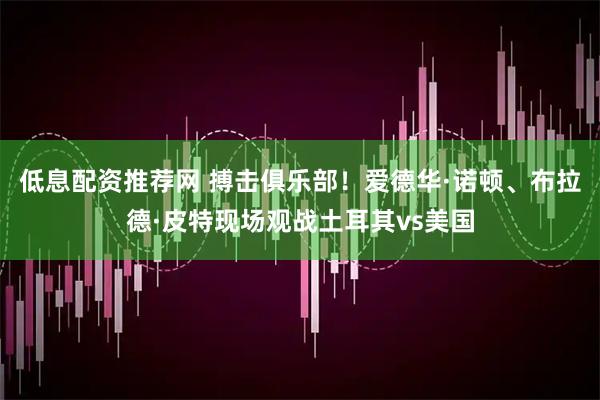 低息配资推荐网 搏击俱乐部！爱德华·诺顿、布拉德·皮特现场观战土耳其vs美国