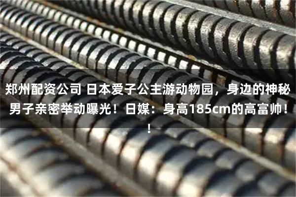郑州配资公司 日本爱子公主游动物园，身边的神秘男子亲密举动曝光！日媒：身高185cm的高富帅！