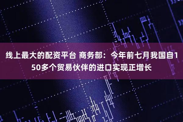 线上最大的配资平台 商务部：今年前七月我国自150多个贸易伙伴的进口实现正增长