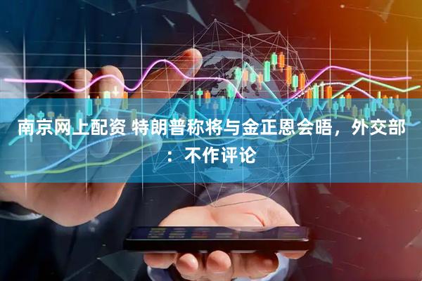南京网上配资 特朗普称将与金正恩会晤，外交部：不作评论
