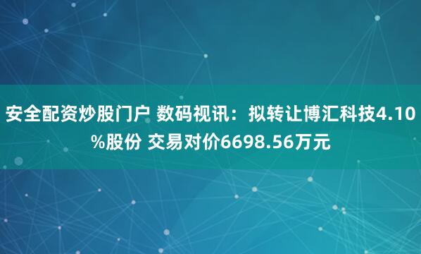 安全配资炒股门户 数码视讯：拟转让博汇科技4.10%股份 交易对价6698.56万元
