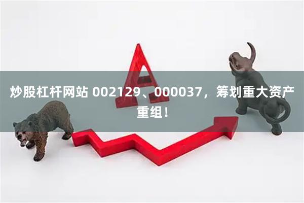 炒股杠杆网站 002129、000037，筹划重大资产重组！